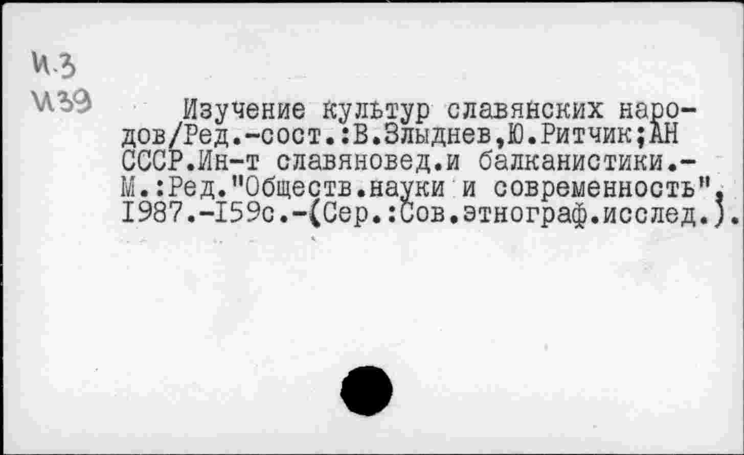 ﻿Изучение культур славянских наро-дов/Ред. -с ос т.: В.Злыднев,Ю.Ритчик; АН СССР.Ин-т славяновед.и балканистики.-М.:Ред."Обществ.науки и современность I987.-159с.-(Сер.:Сов.этнограф.исслед